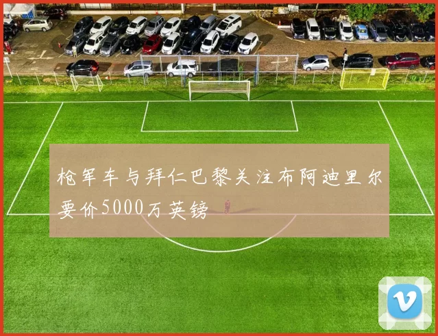 枪军车与拜仁巴黎关注布阿迪里尔要价5000万英镑