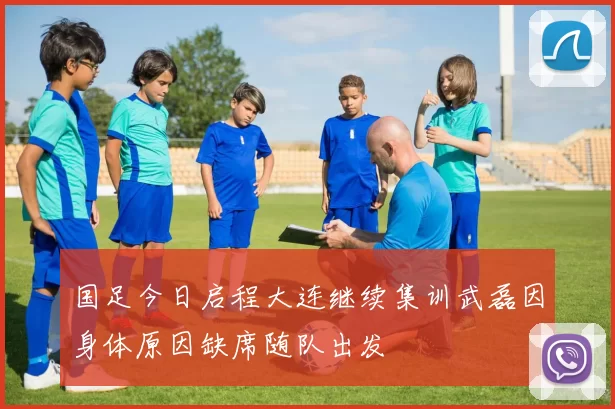 国足今日启程大连继续集训武磊因身体原因缺席随队出发
