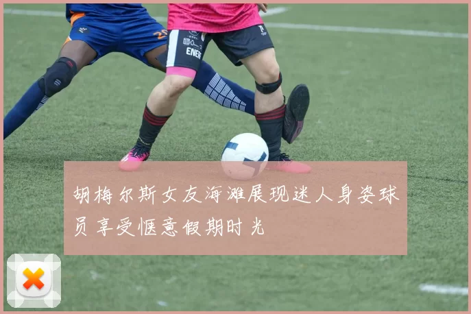 胡梅尔斯女友海滩展现迷人身姿球员享受惬意假期时光