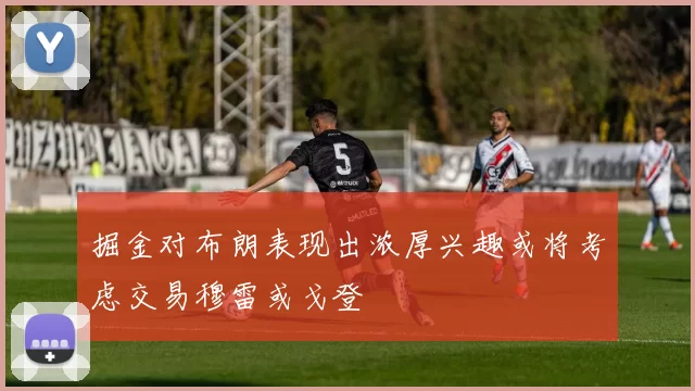 掘金对布朗表现出浓厚兴趣或将考虑交易穆雷或戈登